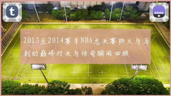 2013至2014赛季NBA总决赛热火与马刺的巅峰对决与传奇瞬间回顾