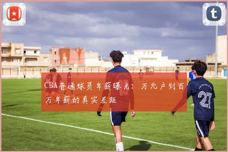 CBA普通球员年薪曝光：万元户到百万年薪的真实差距