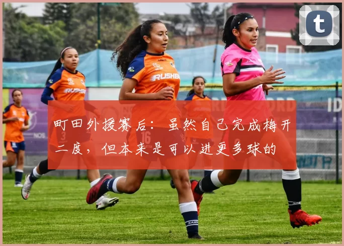 町田外援赛后：虽然自己完成梅开二度，但本来是可以进更多球的