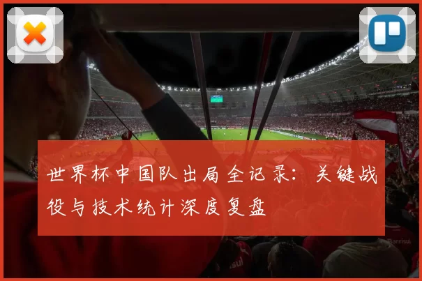 世界杯中国队出局全记录:关键战役与技术统计深度复盘