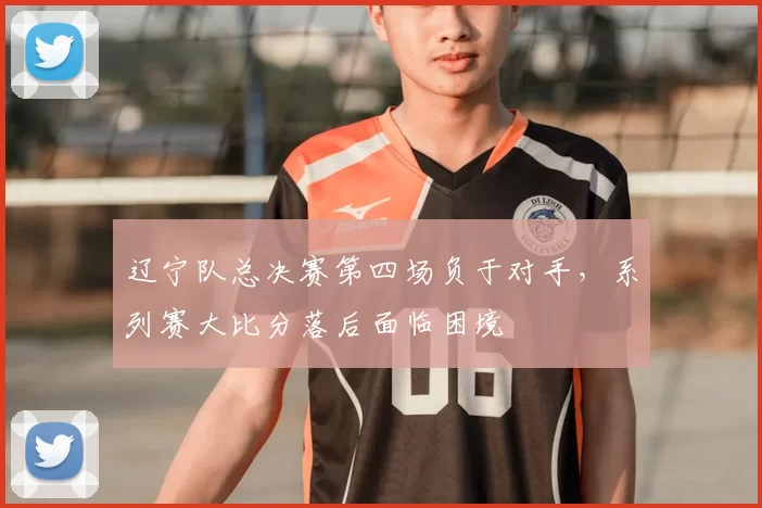 辽宁队总决赛第四场负于对手,系列赛大比分落后面临困境