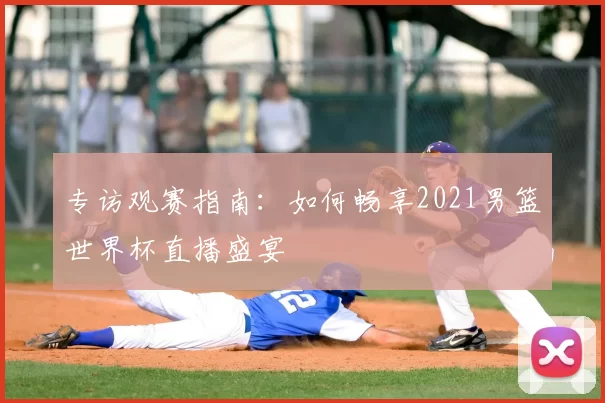 专访观赛指南:如何畅享2021男篮世界杯直播盛宴
