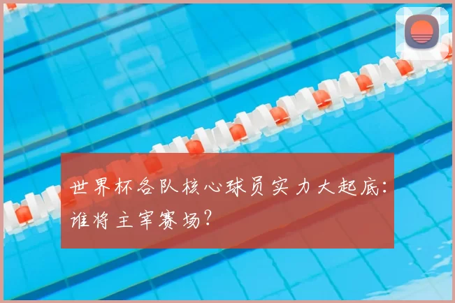 世界杯各队核心球员实力大起底：谁将主宰赛场？