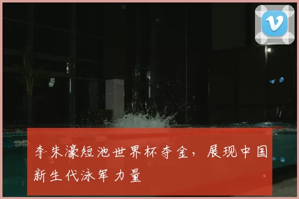 李朱濠短池世界杯夺金,展现中国新生代泳军力量
