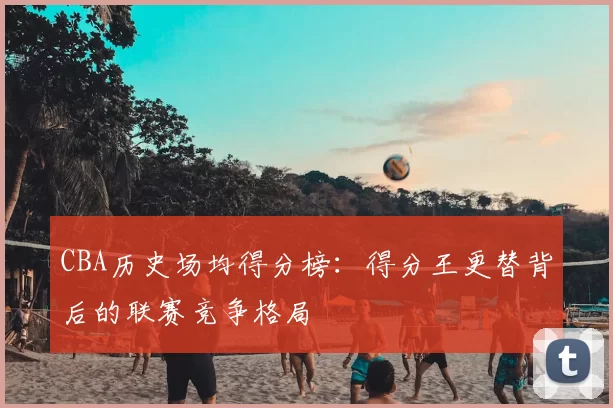 CBA历史场均得分榜：得分王更替背后的联赛竞争格局