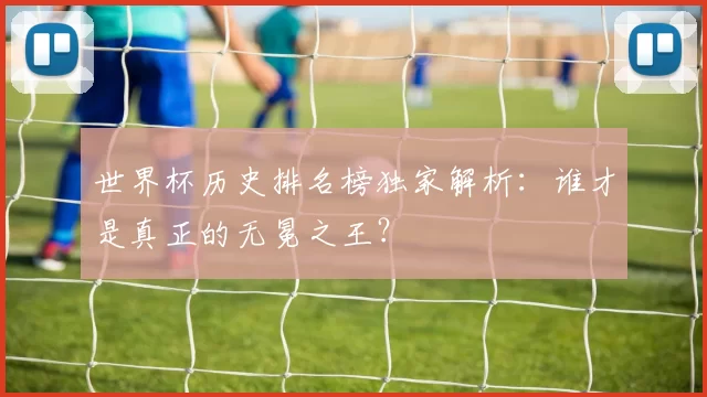 世界杯历史排名榜独家解析:谁才是真正的无冕之王?