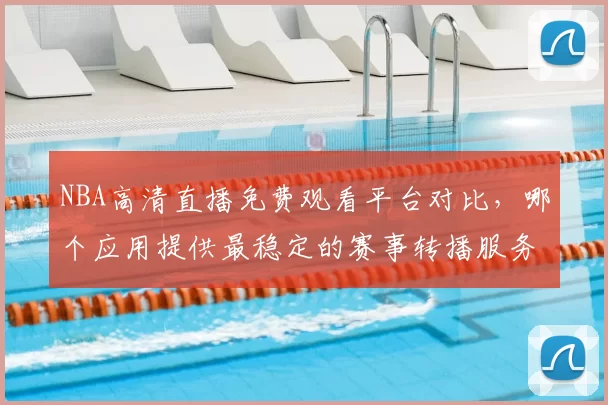 NBA高清直播免费观看平台对比,哪个应用提供最稳定的赛事转播服务