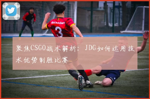 聚焦CSGO战术解析:JDG如何运用技术优势制胜比赛