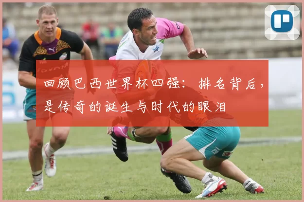 回顾巴西世界杯四强：排名背后，是传奇的诞生与时代的眼泪