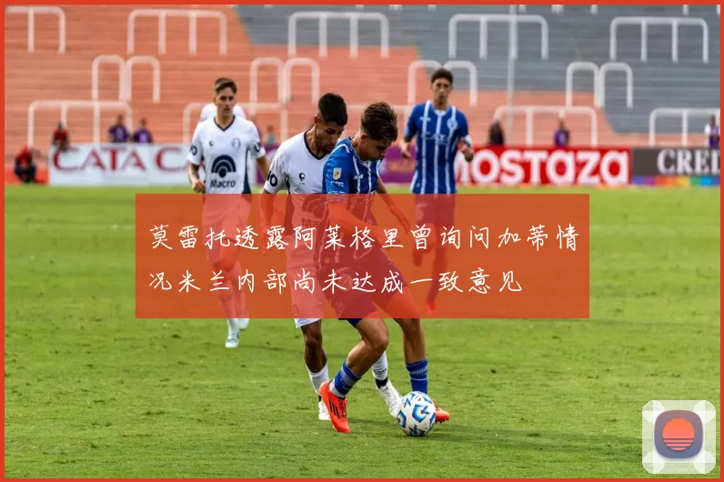 莫雷托透露阿莱格里曾询问加蒂情况米兰内部尚未达成一致意见