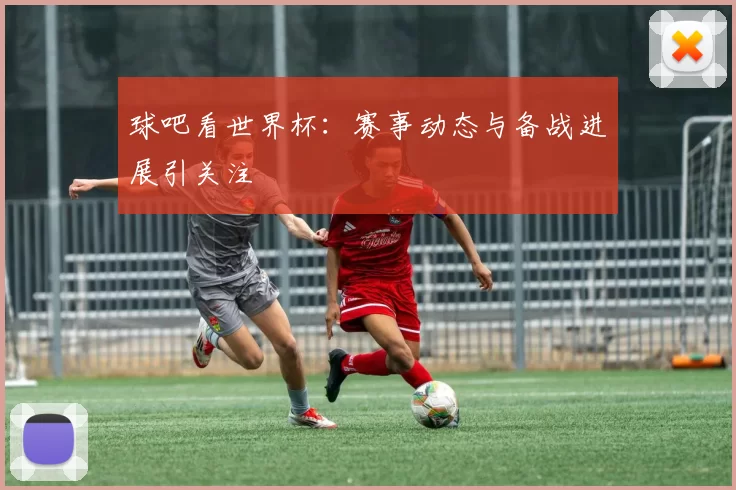 球吧看世界杯：赛事动态与备战进展引关注