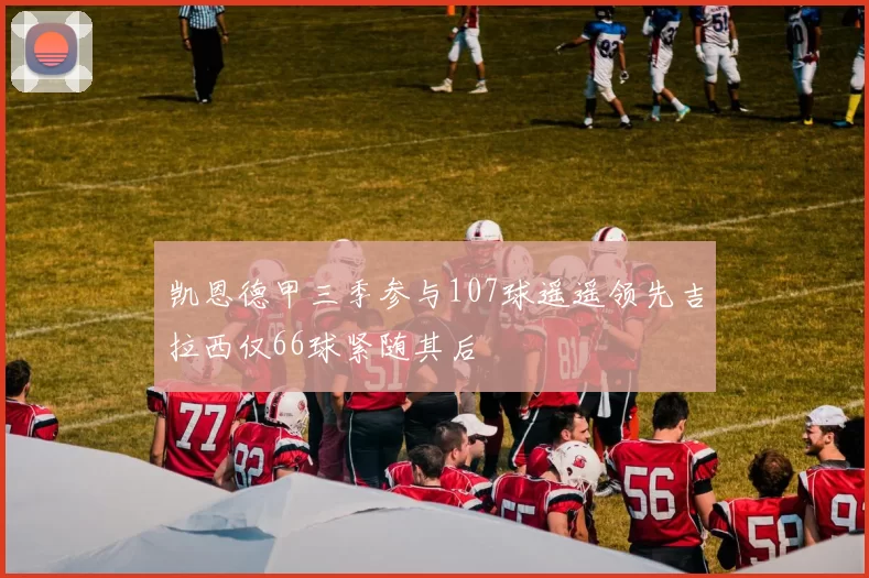 凯恩德甲三季参与107球遥遥领先吉拉西仅66球紧随其后