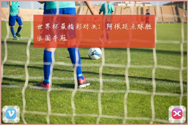 世界杯最精彩对决：阿根廷点球胜法国夺冠