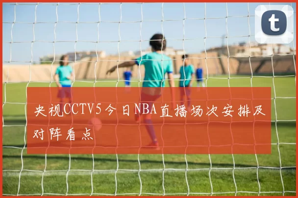央视CCTV5今日NBA直播场次安排及对阵看点