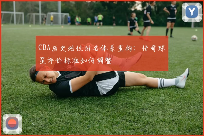 CBA历史地位排名体系重构：传奇球星评价标准如何调整
